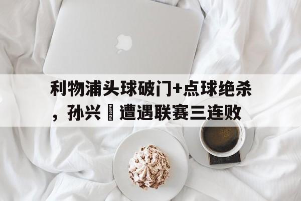 随机利物浦头球破门+点球绝杀，孙兴慜遭遇联赛三连败2024孙兴慜英超进球比赛场次